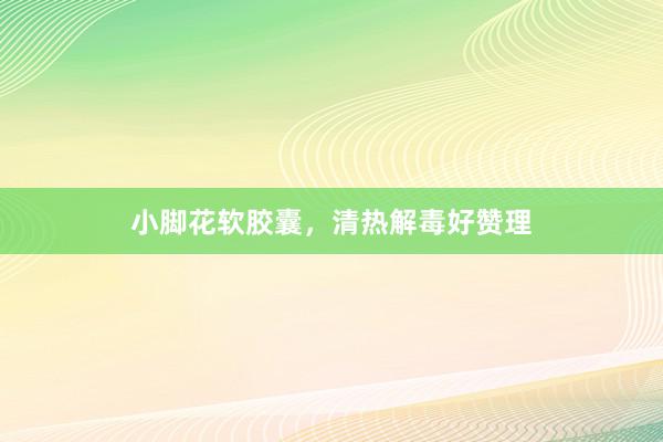 小脚花软胶囊，清热解毒好赞理