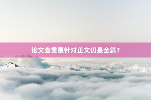 论文查重是针对正文仍是全篇？